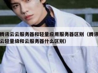 腾讯云云服务器和轻量应用服务器区别（腾讯云轻量级和云服务器什么区别）
