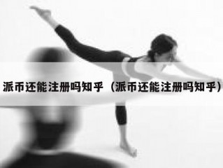 派币还能注册吗知乎（派币还能注册吗知乎）