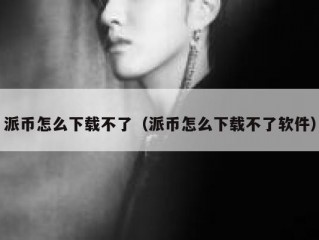 派币怎么下载不了（派币怎么下载不了软件）