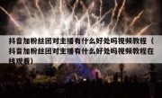 抖音加粉丝团对主播有什么好处吗视频教程（抖音加粉丝团对主播有什么好处吗视频教程在线观看）