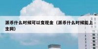 派币什么时候可以变现金（派币什么时候能上主网）