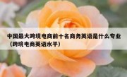 中国最大跨境电商前十名商务英语是什么专业（跨境电商英语水平）