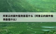 阿里云的国外服务器是什么（阿里云的国外服务器是什么）