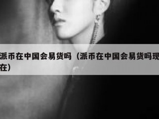 派币在中国会易货吗（派币在中国会易货吗现在）