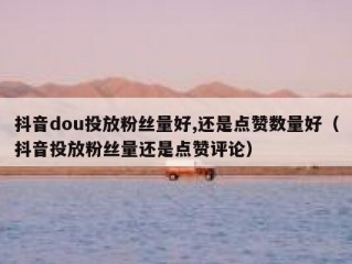 抖音dou投放粉丝量好,还是点赞数量好（抖音投放粉丝量还是点赞评论）
