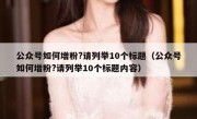 公众号如何增粉?请列举10个标题（公众号如何增粉?请列举10个标题内容）