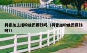 抖音加主播粉丝团要钱吗（抖音加粉丝团要钱吗?）