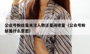 公众号粉丝是关注人数还是阅读量（公众号粉丝是什么意思）