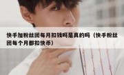 快手加粉丝团每月扣钱吗是真的吗（快手粉丝团每个月都扣快币）