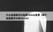 什么加速器可以加速tiktok免费（哪个加速器可以用tiktok）