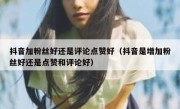 抖音加粉丝好还是评论点赞好（抖音是增加粉丝好还是点赞和评论好）