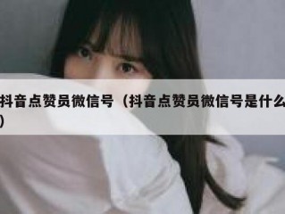 抖音点赞员微信号（抖音点赞员微信号是什么）