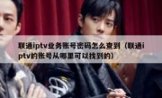 联通iptv业务账号密码怎么查到（联通iptv的账号从哪里可以找到的）