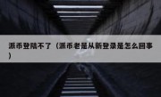 派币登陆不了（派币老是从新登录是怎么回事）