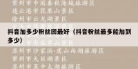 抖音加多少粉丝团最好（抖音粉丝最多能加到多少）