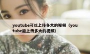 youtube可以上传多大的视频（youtube能上传多大的视频）