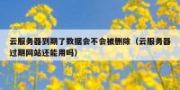 云服务器到期了数据会不会被删除（云服务器过期网站还能用吗）