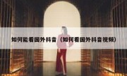 如何能看国外抖音（如何看国外抖音视频）