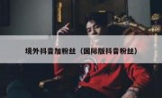 境外抖音加粉丝（国际版抖音粉丝）