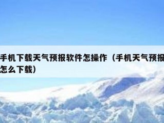 手机下载天气预报软件怎操作（手机天气预报怎么下载）