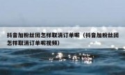 抖音加粉丝团怎样取消订单呢（抖音加粉丝团怎样取消订单呢视频）