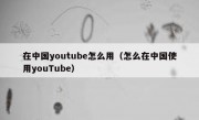 在中国youtube怎么用（怎么在中国使用youTube）