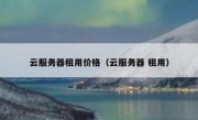 云服务器租用价格（云服务器 租用）