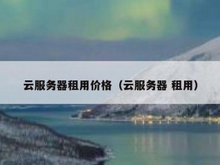 云服务器租用价格（云服务器 租用）