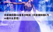 抖音国际版1k是多少粉丝（抖音国际版k与m是什么意思）