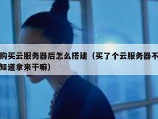 购买云服务器后怎么搭建（买了个云服务器不知道拿来干嘛）