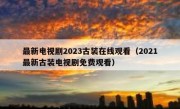最新电视剧2023古装在线观看（2021最新古装电视剧免费观看）