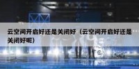 云空间开启好还是关闭好（云空间开启好还是关闭好呢）