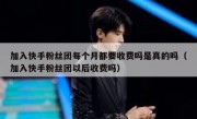 加入快手粉丝团每个月都要收费吗是真的吗（加入快手粉丝团以后收费吗）