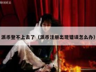 派币登不上去了（派币注册出现错误怎么办）