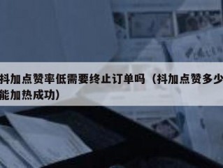 抖加点赞率低需要终止订单吗（抖加点赞多少能加热成功）