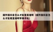 国外版抖音怎么才能看直播呢（国外版抖音怎么才能看直播呢苹果手机）