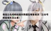 微信公众号粉丝增长数据在哪里看到（公众号粉丝增长怎么看）