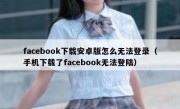 facebook下载安卓版怎么无法登录（手机下载了facebook无法登陆）