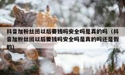 抖音加粉丝团以后要钱吗安全吗是真的吗（抖音加粉丝团以后要钱吗安全吗是真的吗还是假的）
