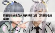 云服务器资讯怎么关闭弹窗功能（云服务在哪关闭）