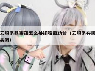 云服务器资讯怎么关闭弹窗功能（云服务在哪关闭）