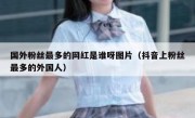 国外粉丝最多的网红是谁呀图片（抖音上粉丝最多的外国人）