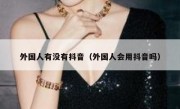 外国人有没有抖音（外国人会用抖音吗）