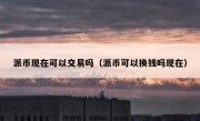 派币现在可以交易吗（派币可以换钱吗现在）