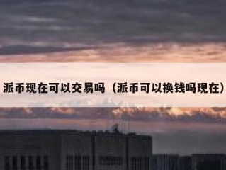 派币现在可以交易吗（派币可以换钱吗现在）