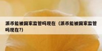 派币能被国家监管吗现在（派币能被国家监管吗现在?）