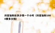 抖音加粉丝多少钱一个小时（抖音加粉1000要多少钱）