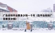 广告投放平台要多少钱一个月（在平台投放广告要多少钱）
