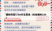 国际抖音1.5m什么意思（抖音国际120）
