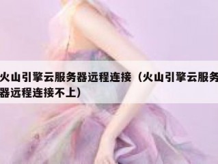 火山引擎云服务器远程连接（火山引擎云服务器远程连接不上）